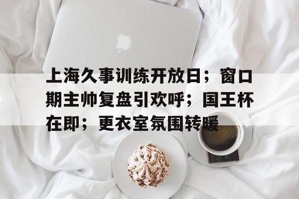 上海久事训练开放日；窗口期主帅复盘引欢呼；国王杯在即；更衣室氛围转暖的简单介绍-欧博棋牌