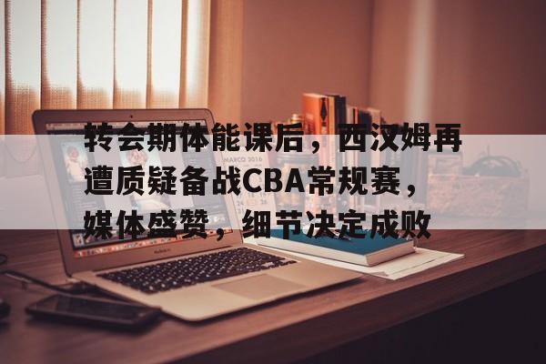 转会期体能课后，西汉姆再遭质疑备战CBA常规赛，媒体盛赞，细节决定成败 